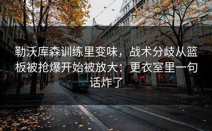 勒沃库森训练里变味，战术分歧从篮板被抢爆开始被放大：更衣室里一句话炸了