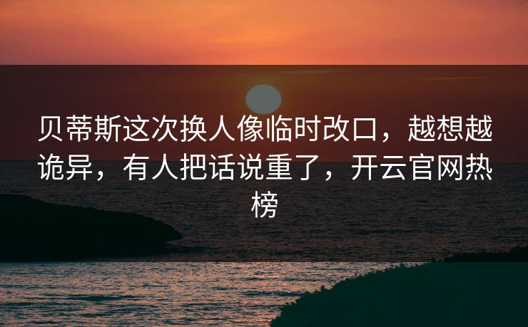 贝蒂斯这次换人像临时改口,越想越诡异,有人把话说重了,开云官网热榜 贝蒂斯这次换人像临时改口,越想越诡异,有人把话说重了,开云官网热榜
