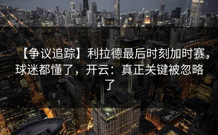 【争议追踪】利拉德最后时刻加时赛，球迷都懂了，开云：真正关键被忽略了