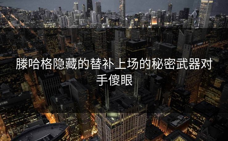 滕哈格隐藏的替补上场的秘密武器对手傻眼