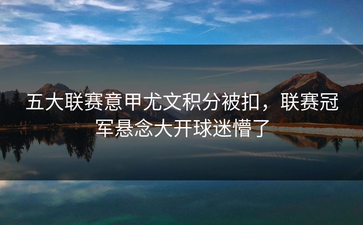 五大联赛意甲尤文积分被扣，联赛冠军悬念大开球迷懵了