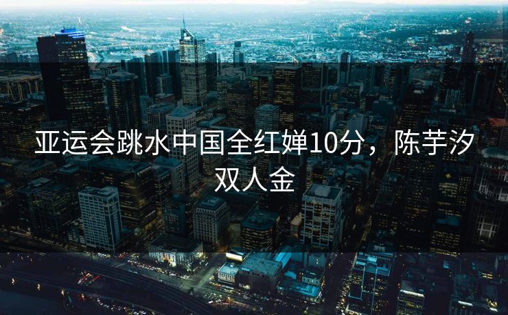 亚运会跳水中国全红婵10分，陈芋汐双人金