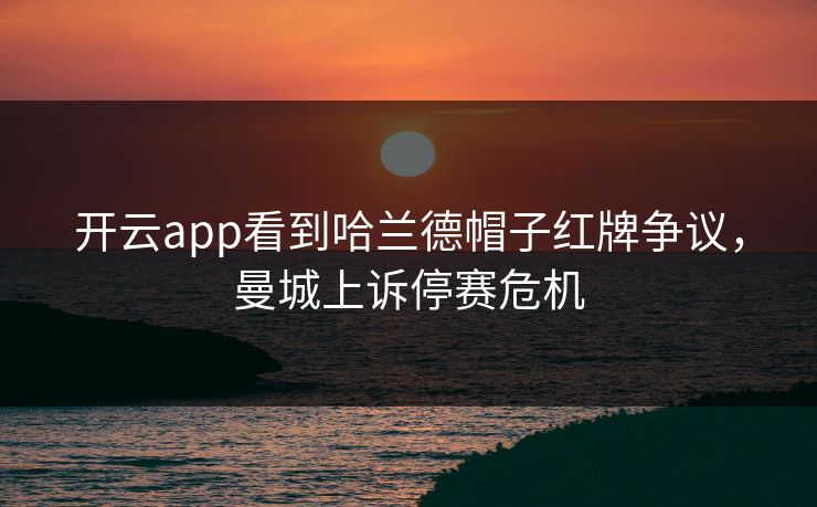 开云app看到哈兰德帽子红牌争议，曼城上诉停赛危机