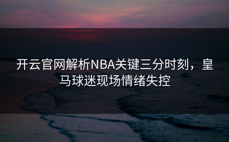 开云官网解析NBA关键三分时刻，皇马球迷现场情绪失控