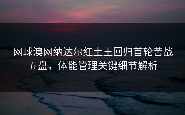 网球澳网纳达尔红土王回归首轮苦战五盘，体能管理关键细节解析