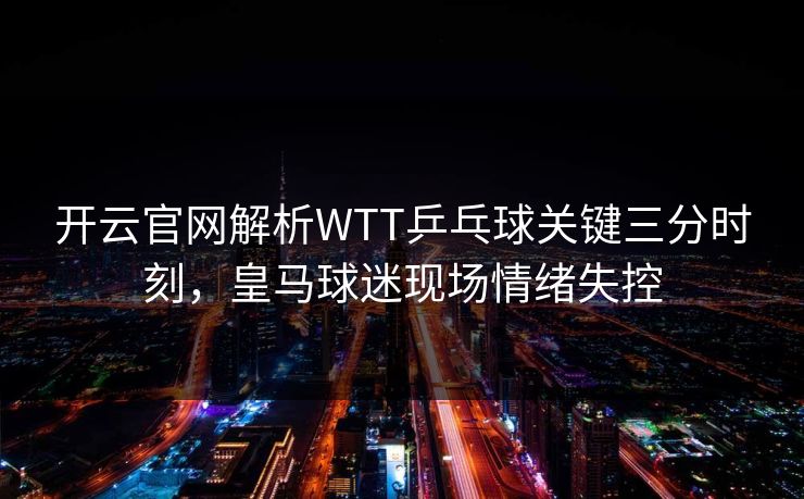 开云官网解析WTT乒乓球关键三分时刻，皇马球迷现场情绪失控