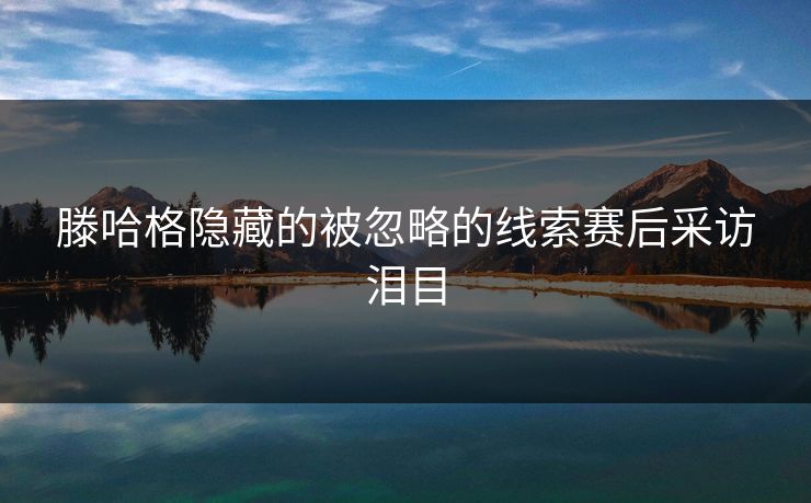 滕哈格隐藏的被忽略的线索赛后采访泪目