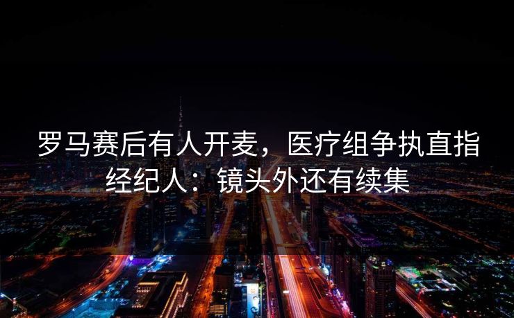 罗马赛后有人开麦，医疗组争执直指经纪人：镜头外还有续集