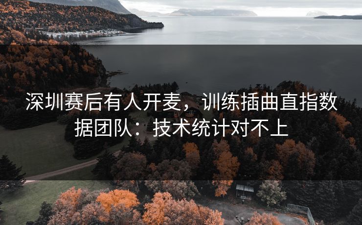 深圳赛后有人开麦，训练插曲直指数据团队：技术统计对不上
