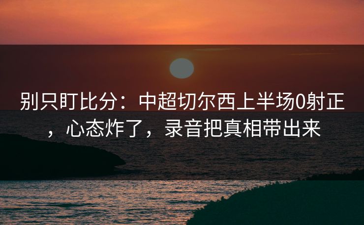 别只盯比分：中超切尔西上半场0射正，心态炸了，录音把真相带出来