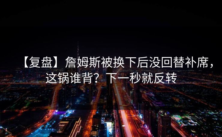 【复盘】詹姆斯被换下后没回替补席，这锅谁背？下一秒就反转